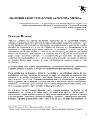4
CONCEPTUALIZACIÓN Y PRINCIPIOS DE LA EXPRESIÓN CORPORAL
La educación de la sensibilidad es de gran importancia en el desarrollo integral de los sujetos; por lo
tanto las disciplinas artísticas representan un factor determinante en el proceso del desarrollo
evolutivo, sensitivo e intelectual del estudiante.
Schincan M.
Expresión Corporal:
Actividad Corporal que estudia las formas organizadas de la expresividad corporal,
entendiendo el cuerpo como un conjunto de lo psicomotor, afectivo-relacional y cognitivo, cuyo
ámbito disciplinar está en periodo de delimitación; se caracteriza por la ausencia de modelos
cerrados de respuesta y por el uso de métodos no directivos sino favorecedores de la
creatividad e imaginación, cuyas tareas pretenden la manifestación o exteriorización de
sentimientos, sensaciones e ideas, la comunicación de los mismos y del desarrollo del sentido
estético del movimiento. Los objetivos que pretenden son la búsqueda del bienestar con el
propio cuerpo (desarrollo personal) y el descubrimiento y/o aprendizaje de significados
corporales; como actividad tiene en sí misma significado y aplicación pero puede ser además
un escalón básico para acceder a otras manifestaciones corpóreo-expresivas más
tecnificadas.
La disciplina tiene como objetivo la conducta motriz con finalidades expresivas, comunicativas
y estética en la que el cuerpo, el movimiento y el sentimiento son instrumentos básicos.
Pavis señala que la Expresión Corporal, “sensibiliza a los individuos acerca de sus
posibilidades motrices y emotivas, su esquema corporal y su capacidad para proyectar este
esquema en su trabajo interpretativo”.1
Así mismo, Stokoe la define como: “la expresión
corporal es una conducta espontánea existente desde siempre, tanto en sentido ontogenético
como filogenético; es un lenguaje por medio del cual el ser humano expresa sensaciones,
emociones, sentimientos y pensamientos con su cuerpo integrándolo de esta manera a sus
otros lenguajes expresivos como el habla, el dibujo y la escritura.”2
La aplicación de la Expresión Corporal, como materia educativa, profundiza en el
conocimiento del cuerpo y lo utiliza como un significativo vehículo de expresión y
comunicación a través de la corporalidad, es decir favorece el desarrollo global de la persona
y los más propios tales como liberación de energías, expansión, desbloqueo de tensiones,
bienestar, equilibrio cuerpo-mente, entre otros. Esto es que, no debe ser solamente un
1
Pavis, P. Diccionario del Teatro. España. Paidós Ibérica, S.A. 1998. pag.195
2
Stokoe, P. y Harf R. La expresión corporal en el jardín de infantes. Barcelona. Ed . Paidós Ibérica S.A. 1992. pág.13
 