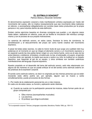 40
EL ESTÍMULO SONORO6
Patricia Stokoe y Alexander Schiichter
Si denominamos expresión corporal a toda manifestación artística expresada por medio del
movimiento del cuerpo, ello no implica necesariamente que ese movimiento deba realizarse
en silencio, o acompañarse obligadamente con sonidos (sean éstos producidos por la propia
persona o no), para incluirlos dentro de esta definición.
Existen ciertos ejercicios basados en diversas consignas que pueden, y en algunos casos
hasta deben, realizarse en silencio, pues así se facilita la vinculación del individuo consigo
mismo y con el proceso de sus propias motivaciones.
La carencia de estímulo sonoro, en estos casos, favorece la toma de conciencia, la
sensibilización y el descubrimiento del propio ser como fuente creativa del movimiento
expresivo.
A pesar de todas estas razones, no cabe la menor duda de que surge una cualidad vital muy
poderosa en el momento en que se integra el elemento sonoro a un movimiento expresivo y
en especial cuando las dos partes tienen origen en una misma fuente, como es el caso de los
actos básicos y cotidianos: el bostezo, el estornudo, la risa, el sobresalto, el suspiro, el gemido
y muchos otros; por ejemplo, la madre que acuna y canta a su niño; la multitud en un estadio
deportivo, que responde al gol de su equipo, y otros similares son también auténticas
manifestaciones del lenguaje corporal expresivo.
Nuestro propósito en el desarrollo del tema del estímulo sonoro, está más relacionado con
alguna de las maneras en que se puede enfocar el rol del sonido como estímulo externo en
las prácticas de la expresión corporal.
El sonido como estímulo externo, es decir no originado por las mismas personas que se están
moviendo (esto último podría ser, por ejemplo, alguien que se mueve y canta
simultáneamente), puede provocarse de dos formas:
1.- Por medio de la colaboración personal de uno o más músicos.
En cada uno de estos casos, su función y aplicación serán distintas.
a) Cuando se cuenta con la participación personal de músicos, éstos forman parte de un
grupo compuesto por:
• Ellos mismos (acompañantes musicales)
• Los alumnos.
• El profesor que dirige la actividad.
6
En la expresión corporal. Ténicas y lenguajes corporales, Barcelona, Paidós 1994, pp. 109-113
 