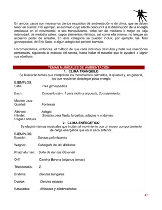 42
En ambos casos son necesarios ciertos requisitos de ambientación o de clima, que se deben
tener en cuenta. Por ejemplo, el estímulo cuyo efecto conducirá a la disminución de la energía
empleada en el movimiento, o sea tranquilizante, debe ser de mediana o mejor de baja
intensidad, de melodía calma, cuyos elementos rítmicos, así como ella misma, no tengan un
excesivo poder de arrastre. En esta categoría se pueden incluir, por ejemplo, las Tres
gimnopedias, de Erik Satie, o algún adagio del periodo barroco.
Recomendamos, entonces, el método de que cada individuo descubra y halle sus reacciones
personales, siguiendo la práctica del tanteo, hasta hallar el material que le ayudará a lograr
sus objetivos.
TEMAS MUSICALES DE AMBIENTACIÓN
1. CLIMA TRANQUILO
Se buscarán temas que interpreten los movimientos calmados, la quietud y, en general,
los que requieran desplegar poca energía
EJEMPLOS:
Satie: Tres gimnopedias
Bach: Concierto núm. 1 para violín y orquesta, 2o movimiento.
Modern Jazz
Quartet: Fontessa
Albinoni: Adagio
Händel: Sonatas para flauta, largettos, adágios y andantes.
Ragas Hindúes
2. CLIMA ENÉRGETICO
Se elegirán temas musicales que inciten al movimiento con un mayor comportamiento
de carga energética que en el saco anterior.
EJEMPLOS:
Borodin: Danzas polovtzianas
Wagner: Cabalgata de las Walkirias
Khachaturrian: Suite de danzas Gayaneh
Orff: Camina Burana (algunos temas)
Theodorakis: Z.
Brahms: Danzas húngaras
Dvorak: Danzas eslavas
Batucadas: Africanas y afrobrasileñas
 