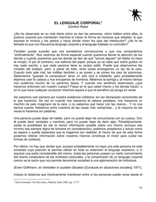 46
EL LENGUAJE CORPORAL8
Günther Rebel
¿No ha observado en su vida diaria cómo se dan las personas, cómo hablan entre ellas, la
postura corporal que mantienen mientras lo hacen la forma de moverse que adoptan, lo que
expresa la mímica y los gestos y hacia dónde miran los ojos del interlocutor? ¿No le ha
llamado la que con frecuencia lenguaje corporal y el lenguaje hablado no coinciden?
También puede suceder que nos sometamos convenciones o que nos comportemos
“artificialmente”. Nos vestimos de forma especial cuando queremos llamar la atención de los
demás y cuando queremos que los demás se den de que "somos alguien" (el hábito no hace
al monje). O por el contrario, nos salimos del papel, porque ya se sabe que sobre gustos no
hay nada escrito, y que cada persona tiene su propio estilo. Puede que observemos las
miradas del soslayo, pero, a pesar de todo, otras veces arriesgamos un ojo de la cara.
Cuando todo sale mal, las rodillas tiemblan y se ponen y se ponen los pies de polvorosa.
Deberíamos "guardar la compostura” tener un aire cool e indolente, pero probablemente
dejemos caer la cabeza y nos encojamos de hombros. Metemos la barriga y al mismo tiempo
nos cuidemos mucho de no pararnos tiesos. Y cuando nos sentimos observados ¿qué
hacemos entonces con nuestro cuerpo? Fíjese en lo que usted mismo y los demás hacen, o
en lo que hace cualquier conductor mientras espera a que el semáforo se ponga en verde.
Así pasamos casi siempre por nuestra existencia cotidiana: sin ser demasiado conscientes de
lo que hacemos. De vez en cuando nos rascamos la cabeza perplejos, nos mesamos un
mechón de pelo imaginario de la cara, o no sabemos qué hacer con las manos... Y no nos
damos cuenta. Hablamos entre nosotros de las cosas más variopintas... y la mayoría de las
veces lo hacemos sin palabras.
Una persona puede dejar de hablar, pero no puede dejar de comunicarse con su cuerpo. Con
él puede decir verdades o mentiras, pero no puede dejar de decir algo. Paradójicamente,
existe la posibilidad de dar la menor información posible sobre uno mismo (aunque ese
mínimo sea siempre digno de tomarse en consideración); podemos aceptamos y actuar como
se espera o puede esperarse que lo hagamos (en realidad, el hecho de que de esta forma
podamos retener información sobre nosotros mismos constituye el motor para cuidar las
formas de cortesía).
Por último, no hay que olvidar que, aunque probablemente no haya una sola persona en esta
sociedad cuya posición le permita utilizar en toda su extensión el lenguaje expresivo, o ni
siquiera una parte considerable del mismo, todas las personas poseen un cierto conocimiento
del mismo vocabulario de los símbolos corporales, y la comprensión de un lenguaje corporal
común es la razón que nos permite denominar sociedad a una aglomeración de individuos.
(Erwin Goffmann, en Verhalten in sozialen Situation [Conducta en situaciones sociales], 1971).
Incluso la distancia que intuitivamente mantienen entre sí las personas puede verse desde el
8
Julia Fernandez Treviño (trad.), Madrid, Edaf, 2002, pp. 15-77
 