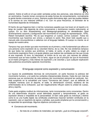 47
exterior. Sobre el sofá en el que están sentadas juntas dos personas, esta distancia se cifra
en centímetros. Cuando toman conciencia de estas formas de comportamiento, normalmente
la gente tiende a acercarse un poco. Siempre puede disimularse algo, pero las pupilas delatan
si la sonrisa es una máscara artificial o no. Con no poca frecuencia, el bienestar de la
humanidad depende de nimiedades.
El hecho de que hagamos bien o mal los numerosos papeles que nos tocan en el reparto a lo
largo de nuestra vida depende de cómo conozcamos y dominemos nuestro instrumento: el
cuerpo. En su libro Korpertraining und Bewegungs-gestaltung im darstellenden Spiel
(Entrenamiento corporal y configuración del movimiento en el juego de representación, 1976),
Hebert Somplatzki escribía: "No es que tengamos un cuerpo; somos cuerpos". Todos los
movimientos que hacemos son únicos, y siempre lo serán. Nos dicen todo aquello que a
menudo sólo circunscribimos o callamos con el lenguaje hablado. El cuerpo no miente: es el
espejo de nuestra alma.
Tampoco hay que olvidar que este movimiento es el primero y más fundamental que aflora en
una persona como expresión de su voluntad interna, de su vida. No nos olvidemos tampoco
de que todos los sonidos que emitimos, el habla, el canto, el grito, deben su origen al
movimiento respiratorio físico y al ajuste plástico que realizan las cavidades por las que circula
el aire inspirado. El tono, la intensidad, el timbre de la voz son, por razones de utilidad,
movimiento que se hace audible. Por lo tanto, sigue en pie el principio de que el movimiento
es el medio primigenio y más intenso de expresión y de voluntad; y que cualquier explicación
sólo podremos encontrarla captando movimientos.
El lenguaje corporal como expresión y comunicación
La riqueza de posibilidades técnicas de comunicación, en parte favorece la pobreza del
movimiento humano, y en parte los contactos interpersonales directos. Cada día son más las
personas que se conciencian de esta pobreza (de movimientos) personal tan particular. Así,
está surgiendo en la actualidad una nueva "conciencia del cuerpo", que se defiende de
múltiples maneras (con el deporte, el baile, la alimentación correcta, etcétera) de las
enfermedades de la civilización, que tan negativamente influyen sobre la unidad de cuerpo,
alma y espíritu.
Cada gesto engloba multitud de informaciones, tanto inconscientes como conscientes. Dentro
de una determinada situación social delimitada espacial y temporalmente, el gesto es
expresión directa e irrepetible de la personalidad. Si bien cada gesto es individual y distinto
como lo es una huella digital, las similitudes anatómicas imponen también similitudes en la
expresión, casi un repertorio de signos y señales, que puede ampliarse por la concienciación y
la capacidad de aprendizaje. Algunos objetivos concretos son:
Conciencia del movimiento.
o Se trata de un análisis de materiales; por ejemplo: ¿qué es el lenguaje corporal?,
 