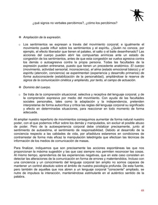 48
¿qué signos no verbales percibimos?, ¿cómo los percibimos?
Ampliación de la expresión.
o Los sentimientos se expresan a través del movimiento corporal; e igualmente el
movimiento puede influir sobre los sentimientos y el espíritu. ¿Quién no conoce, por
ejemplo, el efecto liberador que tienen el pataleo, el salto o el baile desenfrenado? Las
acciones del cuerpo pueden abrir las compuertas anímicas ante un estado de
congestión de los sentimientos, antes de que esta congestión se vuelva agresiva contra
los demás o autoagresiva contra la propia persona. Todas las facultades de la
expresión pueden entrenarse, puesto que tienen un precedente anatómico. El cuerpo
(movimiento, actividad sensorial, inconsciencia), el alma (estado emocional básico) y el
espíritu (atención, conciencia) se experimentan (experiencia y desarrollo primarios) de
forma autoconsciente (estabilización de la personalidad), ampliándose la reserva de
signos de la comunicación cinética y ampliando, por tanto, el campo de actuación.
Dominio del cuerpo.
o Se trata de la comprensión situacional, selectiva y receptiva del lenguaje corporal, y de
la comprensión expresiva por medio del movimiento. Con ayuda de las facultades
sociales personales, tales como la adaptación y la independencia, pretenden
interpretarse de forma autocrítica y crítica las reglas del lenguaje corporal su significado
y efecto en determinadas situaciones, para reaccionar en todo momento de forma
adecuada.
Al ampliar nuestro repertorio de movimientos conseguimos aumentar de forma natural nuestro
poder, con el que podemos influir sobre los demás y manipulados, sin excluir el posible abuso
de poder. Pero de la autoexperiencia corporal debe cristalizar precisamente, junto al
sentimiento de autoestima, el sentimiento de responsabilidad. Debido al desarrollo de la
conciencia respecto a las calidades de vida, por añadidura estaremos en condiciones de
contrarrestar de forma más eficaz la manipulación teledirigida que efectúan las técnicas de
información de los medios de comunicación de masas.
Para finalizar, indiquemos que son precisamente las acciones espontáneas las que nos
proporcionan la máxima sugestión y las que casi siempre nos permiten reconocer las cosas.
Al mismo tiempo, aprendemos de las experiencias negativas, que en este caso consisten en
detectar las alteraciones de la comunicación en forma de errores y malentendidos. Incluso con
una conciencia y un conocimiento del lenguaje corporal tan amplio no somos capaces de
mantener un control absoluto sobre el ámbito de nuestra psicología profunda. De esta fuente,
pero también de aquellas que nos abren a un lenguaje corporal "consciente" ampliado, se
nutre de impulsos la interacción, manteniéndose estimulante en el auténtico sentido de la
palabra.
 