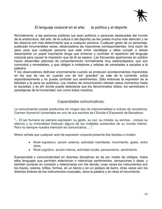 49
El lenguaje corporal en el arte; la política y el deporte
Normalmente, a las personas públicas (ya sean políticos o personas destacadas del mundo
de la aristocracia, del arte, de la cultura o del deporte) se les presta mucha más atención y se
les observa con más detenimiento que a cualquier persona. Cualquier gesto de un personaje,
publicado innumerables veces, desencadena las reacciones correspondientes. Una razón de
peso para que cualquier persona que esté entre candilejas y deba cumplir o desee
desempeñar un papel importante tenga que entrenar y controlar el repertorio del lenguaje
corporal para causar la impresión que de él se espera. Las frecuentes apariciones en público
hacen desarrollar patrones de comportamiento normalmente muy estereotipados, que son
conocidos y remedables, y que obligan a imitadores y artistas de variedades a sacados a la
palestra.
Y los observadores disfrutan enormemente cuando se producen acontecimientos imprevistos
en los que de vez en cuando uno de los" grandes" se sale de lo corriente, actúa
espontáneamente y no puede controlar sus sentimientos. Sólo entonces la expresión de la
felicidad y la pena es auténtica. Los medios de comunicación retratan estos momentos hasta
la saciedad, y es ahí donde puede detectarse que los denominados ídolos, los semidioses o
paradigmas de la humanidad, son como todos nosotros.
Capacidades comunicativas.
La comunicación puede producirse sin ningún tipo de intencionalidad e incluso de conciencia,
Carmen Aymerich comentaba en uno de sus escritos de l´Escola d´Expressió de Barcelona:
"... El ser humano es siempre expresión: su gesto, su voz, su mirada, su sonrisa... incluso su
silencio y su inmovilidad traducen alguno de los múltiples contenidos de su mundo interior.
Pero no siempre nuestra intención es comunicativa. ...".
Motos señala que cualquier acto de expresión corporal presenta dos facetas o niveles:
• Nivel expresivo: acción externa, actividad manifiesta; movimiento, gesto, entre
otros.
• Nivel cognitivo: acción interna, actividad oculta; pensamiento, sentimiento.
Expresividad y comunicatividad en diversas disciplinas se da por medio de códigos, todos
ellos lenguajes que permiten exteriorizar o interiorizar sentimientos, sensaciones o ideas, y
también ponerse en contacto y relacionarse con los demás; unas veces los instrumentos son
los trazos, colores, brillos, formas, en un lienzo o en un pedazo de barro, otras veces son los
distintos timbres de los instrumentos musicales, otros la palabra y en otros el movimiento.
 