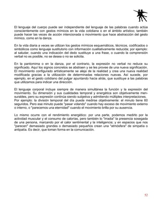 52
El lenguaje del cuerpo puede ser independiente del lenguaje de las palabras cuando actúa
conscientemente con gestos mímicos en la vida cotidiana o en el ámbito artístico; también
puede hacer las veces de acción intencionada o movimiento que hace abstracción del gesto
mímico, como en la danza.
En la vida diaria a veces se utilizan los gestos mímicos esquemáticos, técnicos, codificados o
simbólicos como lenguaje sustitutorio con información cualitativamente reducida; por ejemplo:
al saludar, cuando una indicación del dedo sustituye a una frase, o cuando la comprensión
verbal no es posible, no se desea o no se solicita.
En la pantomima o en la danza, por el contrario, la expresión no verbal no reduce su
significado. Aquí los signos concretos se abstraen y se les provee de una nueva significación.
El movimiento configurado artísticamente se aleja de la realidad y crea una nueva realidad
modificada gracias a la utilización de determinadas relaciones nuevas. Así sucede, por
ejemplo, en el gesto cotidiano del pulgar apuntando hacia atrás, que sustituye a las palabras
que utilizamos para indicar una dirección.
El lenguaje corporal incluye siempre de manera simultánea la función y la expresión del
movimiento. Su dimensión y sus cualidades temporal y energética son objetivamente men-
surables, pero su expresión continúa siendo subjetiva y admitiendo múltiples interpretaciones.
Por ejemplo: la división temporal del día puede medirse objetivamente: el minuto tiene 60
segundos. Pero ese minuto puede "pasar volando" cuando hay exceso de movimiento externo
o interno, o "parecemos una eternidad" cuando el movimiento brilla por su ausencia.
Lo mismo ocurre con el rendimiento energético: por una parte, podemos medirlo por la
actividad muscular y el consumo de calorías, pero también lo "irradia" la presencia sosegada
de una persona, marcando por el calor sentimental y la inteligencia; y en espacios que nos
"parecen" demasiado grandes o demasiado pequeños crean una "atmósfera" de simpatía o
antipatía. Es decir, que toman forma en la comunicación.
 