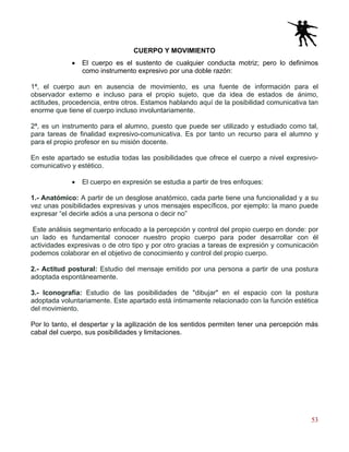 53
CUERPO Y MOVIMIENTO
• El cuerpo es el sustento de cualquier conducta motriz; pero lo definimos
como instrumento expresivo por una doble razón:
1ª, el cuerpo aun en ausencia de movimiento, es una fuente de información para el
observador externo e incluso para el propio sujeto, que da idea de estados de ánimo,
actitudes, procedencia, entre otros. Estamos hablando aquí de la posibilidad comunicativa tan
enorme que tiene el cuerpo incluso involuntariamente.
2ª, es un instrumento para el alumno, puesto que puede ser utilizado y estudiado como tal,
para tareas de finalidad expresivo-comunicativa. Es por tanto un recurso para el alumno y
para el propio profesor en su misión docente.
En este apartado se estudia todas las posibilidades que ofrece el cuerpo a nivel expresivo-
comunicativo y estético.
• El cuerpo en expresión se estudia a partir de tres enfoques:
1.- Anatómico: A partir de un desglose anatómico, cada parte tiene una funcionalidad y a su
vez unas posibilidades expresivas y unos mensajes específicos, por ejemplo: la mano puede
expresar “el decirle adiós a una persona o decir no”
Este análisis segmentario enfocado a la percepción y control del propio cuerpo en donde: por
un lado es fundamental conocer nuestro propio cuerpo para poder desarrollar con él
actividades expresivas o de otro tipo y por otro gracias a tareas de expresión y comunicación
podemos colaborar en el objetivo de conocimiento y control del propio cuerpo.
2.- Actitud postural: Estudio del mensaje emitido por una persona a partir de una postura
adoptada espontáneamente.
3.- Iconografía: Estudio de las posibilidades de "dibujar" en el espacio con la postura
adoptada voluntariamente. Este apartado está íntimamente relacionado con la función estética
del movimiento.
Por lo tanto, el despertar y la agilización de los sentidos permiten tener una percepción más
cabal del cuerpo, sus posibilidades y limitaciones.
 