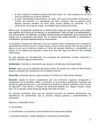 57
o el valor expresivo de determinadas partes del cuerpo. Ej.: zona expresiva en la cara,
zona de autoridad en el pecho-hombros.
o el valor representativo-comunicativo, es decir todo aquel movimiento encaminado a
simular una situación o a representar una idea, concepto. Aquí se pueden incluir
algunas técnicas sencillas de mimo para simular objetos no existentes. Ej.: la
construcción de la caja de cristal o la escalera típica de las pantomimas.
Esto es que la expresión corporal es un dominio físico cada vez más profundo y los medios
para lograrlo son la toma de conciencia y la sensibilización. Esto da lugar a la expresividad, y
a la comunicación. En definitiva, el trabajo corporal busca la integración de la conciencia del
cuerpo con la convivencia del mismo. Es un camino para luego aprender a expresarse y
manifestarse, favorece especialmente la comunicación.
La Expresión Corporal por definición y por sus orígenes debe contemplar como contenido la
afectividad del individuo hacia su propio cuerpo y hacia el de los demás. Esto se da a partir de
tareas en las que el instructor propicia un clima de especial distensión y sensibilidad y al
alumno se le sugiere que responda a partir de lo que sea capaz de sentir en ese contexto
determinado.
En este apartado se interrelacionan los conceptos de sentimiento, sentido, sensación y
emoción. Veamos algunas definiciones:
Sentimiento: impresión y movimiento que causan en el alma las cosas espirituales.
Sentido: cada una de las aptitudes que tiene el alma, de percibir, por medio de determinados
órganos corporales las impresiones de los objetos externos.
Sensación: impresión que las cosas producen en el alma por medio de los sentidos.
Emoción: estado de ánimo caracterizado por una conmoción orgánica consiguiente a
impresiones de los sentidos, ideas o recuerdos, la cual produce fenómenos viscerales que
percibe el sujeto emocionado, y con frecuencia se traduce en gestos, actitudes u otras formas
de expresión". Para Ekman y Friessen las emociones básicas son: alegría, tristeza, miedo,
asco, ira y sorpresa, siendo todas las demás derivadas de éstas.
En resumen podríamos decir que los sentidos provocan en nosotros sensaciones que
desembocan en sentimientos que la persona traduce gestual y actitudinalmente en
emociones.
Aspectos a desarrollar serían:
a. Los sentidos.
b. El sentimiento y la sensación como factores de las emociones básicas.
c. Emociones básicas y mixtas. Mitigación y simulación de emociones.
 