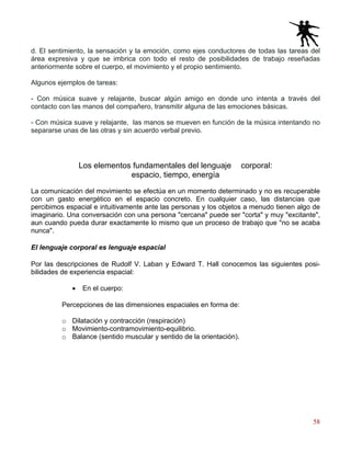 58
d. El sentimiento, la sensación y la emoción, como ejes conductores de todas las tareas del
área expresiva y que se imbrica con todo el resto de posibilidades de trabajo reseñadas
anteriormente sobre el cuerpo, el movimiento y el propio sentimiento.
Algunos ejemplos de tareas:
- Con música suave y relajante, buscar algún amigo en donde uno intenta a través del
contacto con las manos del compañero, transmitir alguna de las emociones básicas.
- Con música suave y relajante, las manos se mueven en función de la música intentando no
separarse unas de las otras y sin acuerdo verbal previo.
Los elementos fundamentales del lenguaje corporal:
espacio, tiempo, energía
La comunicación del movimiento se efectúa en un momento determinado y no es recuperable
con un gasto energético en el espacio concreto. En cualquier caso, las distancias que
percibimos espacial e intuitivamente ante las personas y los objetos a menudo tienen algo de
imaginario. Una conversación con una persona "cercana" puede ser "corta" y muy "excitante",
aun cuando pueda durar exactamente lo mismo que un proceso de trabajo que "no se acaba
nunca".
El lenguaje corporal es lenguaje espacial
Por las descripciones de Rudolf V. Laban y Edward T. Hall conocemos las siguientes posi-
bilidades de experiencia espacial:
• En el cuerpo:
Percepciones de las dimensiones espaciales en forma de:
o Dilatación y contracción (respiración)
o Movimiento-contramovimiento-equilibrio.
o Balance (sentido muscular y sentido de la orientación).
 