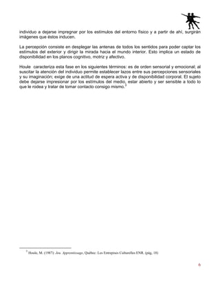 6
individuo a dejarse impregnar por los estímulos del entorno físico y a partir de ahí, surgirán
imágenes que éstos inducen.
La percepción consiste en desplegar las antenas de todos los sentidos para poder captar los
estímulos del exterior y dirigir la mirada hacia el mundo interior. Esto implica un estado de
disponibilidad en los planos cognitivo, motriz y afectivo.
Houle caracteriza esta fase en los siguientes términos: es de orden sensorial y emocional; al
suscitar la atención del individuo permite establecer lazos entre sus percepciones sensoriales
y su imaginación; exige de una actitud de espera activa y de disponibilidad corporal. El sujeto
debe dejarse impresionar por los estímulos del medio, estar abierto y ser sensible a todo lo
que le rodea y tratar de tomar contacto consigo mismo.3
3
Houle, M. (1987): Jeu. Apprentissage, Québec: Les Entrepises Culturelles ENR. (pág, 18)
 