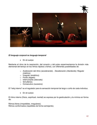 62
El lenguaje corporal es lenguaje temporal
• En el cuerpo
Mediante el ritmo de la respiración, del corazón y del pulso experimentamos la división más
elemental del tiempo en los ritmos rápidos o lentos, con diferentes posibilidades de:
o Aceleración del ritmo (accelerando). . Deceleración (ritardando). Regular
(métrico).
o Irregular (amétrico).
o Fluido (legato).
o Interrumpido (staccato).
o Simultáneo.
o Consecutivo (sucesivo).
El "reloj interno" es el regulador para la sensación temporal de largo o corto de cada individuo.
• En el cuerpo
El ritmo interno (físico, espiritual, mental) se expresa por la gesticulación y la mímica en forma
de:
Ritmos libres (irrepetibles, irregulares).
Ritmos conformados (repetibles de forma semejante).
 