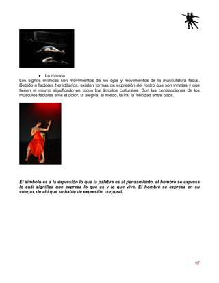 67
• La mímica
Los signos mímicas son movimientos de los ojos y movimientos de la musculatura facial.
Debido a factores hereditarios, existen formas de expresión del rostro que son innatas y que
tienen el mismo significado en todos los ámbitos culturales. Son las contracciones de los
músculos faciales ante el dolor, la alegría, el miedo, la ira, la felicidad entre otros.
El símbolo es a la expresión lo que la palabra es al pensamiento, el hombre se expresa
lo cuál significa que expresa lo que es y lo que vive. El hombre se expresa en su
cuerpo, de ahí que se hable de expresión corporal.
 