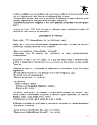 69
involucren toda la gama sistematizada de movimientos cotidianos, transformándolos para
que se conviertan en la base de un vocabulario gesticular personal.
o Propiciar el movimiento libre, natural, la catarsis. Trabajar con acciones reflejadas y con
posturas de preparación, que produzcan descargas energéticas.
o Lograr la integración de imágenes lo más fieles posibles a la realidad de nuestro propio
cuerpo.
La teoría de Laban (1970) se fundamenta en: calidades y componentes estructurales del
movimiento, como veremos a continuación.
Calidades del movimiento
Según Laban (1970), las cualidades del movimiento son cuatro:
1) Flujo: es la continuidad del movimiento. Este puede ser libre o controlado. Se relaciona
con la etapa psicosexual oral de Freud, puede ser:
o Libre: su, movimiento no tiene límites, contención.
o Controlado: toda la energía del movimiento se utiliza equilibradamente,
sostenidamente.
2) Espacio: es todo lo que nos rodea, en el que nos desplazamos o permanecemos.
Implica la capacidad de relacionarse con uno mismo, con los demás, con los objetos.
Puede ser:
oFlexible: se desplaza o permanece de forma libre y su movimiento puede ser fluido o
fragmentado.
oDirecto: el movimiento lleva una dirección e intención de espacio y lugar.
oPersonal: es nuestro espacio vital.
oGeneral: se comparte con los demás.
Se divide en:
- Íntimo: personal, familiar.
- Público: escuela, parque, hospitales, etcétera.
- Común: avión, coche.
.
o Kinésfera: es el espacio circunferente como una esfera alrededor de nosotros, hasta
donde nuestras extremidades superiores e inferiores logran expandirse, en cualquier
dirección (arriba, abajo, medio, frente y atrás).
o Periferia: son los límites de la esfera, sin tocar el centro.
3) Tiempo: es la velocidad que implica el movimiento; es variable. La calidad depende de
cada persona. Puede ser:
o Lento: disminuye la velocidad de acción y movimiento.
o Rápido: aumenta la velocidad de acción y movimiento.
 