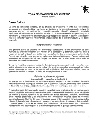 7
TOMA DE CONCIENCIA DEL CUERPO4
Martha Schinca.
Bases físicas
La toma de conciencia corporal, en su práctica es progresiva y lenta. Las experiencias
personales son intransferibles y se basan en la vivencia de sensaciones propioceptivas del
cuerpo en reposo o en movimiento: contracción muscular, relajación, distensión controlada:
vivencia de las sensaciones articulares, percepción del sistema óseo en las posturas y en el
movimiento y su relación con el tono muscular; percepción de éste en lo estático (sensaciones
de peso, contacto y apoyos) y lo dinámico (modulaciones de la tensión muscular y del diseño
corporal).
Independización muscular
Una primera etapa del proceso de aprendizaje corresponde a una exploración de cada
músculo, su función o funciones y su manejo en la contracción y distensión. Es decir, aislar el
trabajo de un solo músculo que actúa sobre un solo miembro o zona corporal determinada.
Percibir ese músculo, cada segmento, cada zona, independientemente. Esto no quiere decir
desatender la perspectiva total del cuerpo, que en el caso anterior debe permanecer sin
tensiones, sin falsas contracciones.
En los movimientos naturales, realizados fisiológicamente, cada contracción muscular no se
realiza aisladamente, sino se gravita sobre otro u otros músculos, encadenándose dichas
contracciones con el paso de la energía del movimiento. Así, cada una de las partes se
ejercita con miras a la síntesis, es decir, en su relajación con el todo.
Fluir del movimiento orgánico
(Interrelación muscular-articulación)
En relación con el movimiento, en esta primera etapa es básico el descubrimiento individual
de los mecanismos fisiológicos normales que lo posibilitan. Deducir, controlar y sentir cómo es
el desarrollo natural (orgánico) del movimiento, cómo fluye la energía, cuál es su recorrido.
El descubrimiento del movimiento orgánico va realizándose gradualmente; un cuerpo normal
debería responder siempre fisiológicamente, pero la experiencia demuestra, en el trabajo con
los jóvenes y adultos, que esto no es siempre así. Existe tensiones, bloqueos, inhibiciones,
falsos hábitos posturales y de movimiento que imposibilitan muchas veces la respuesta
normal del cuerpo. Muchos de estos problemas son de orden psíquico, pero el cuerpo refleja
totalmente las defensas y tensiones en su comportamiento rígido, bloqueado o descontrolado.
El cuerpo poco a poco va venciendo sus resistencias, va deshaciendo sus contracturas
inconscientes y va dejando paso a la reacción orgánica ante el “pasaje” del movimiento
4
En Expresión Corporal. Técnica y expresión del movimiento, 3ª. Ed., Barcelona, Praxis (Educación al día-Didáctica y
pedagogía. Monografías escuela española), 2002, pp.19-81
 