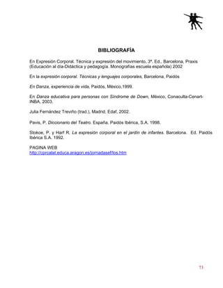 73
BIBLIOGRAFÍA
En Expresión Corporal. Técnica y expresión del movimiento, 3ª. Ed., Barcelona, Praxis
(Educación al día-Didáctica y pedagogía. Monografías escuela española) 2002
En la expresión corporal. Técnicas y lenguajes corporales, Barcelona, Paidós
En Danza, experiencia de vida, Paidós, México,1999.
En Danza educativa para personas con Síndrome de Down, México, Conaculta-Cenart-
INBA, 2003.
Julia Fernández Treviño (trad.), Madrid, Edaf, 2002.
Pavis, P. Diccionario del Teatro. España. Paidós Ibérica, S.A. 1998.
Stokoe, P. y Harf R. La expresión corporal en el jardín de infantes. Barcelona. Ed. Paidós
Ibérica S.A. 1992.
PAGINA WEB
http://cprcalat.educa.aragon.es/jornadasef/los.htm
 