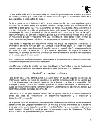 8
La conciencia de la acción muscular sobre las diferentes partes óseas se empieza a practicar
en zonas específicas que serían puntos de emisión de la energía del movimiento, desde de lo
que se propaga a otras partes del cuerpo.
Es decir: partiendo de la independización de una zona muscular, encontrar en primer lugar la
respuesta de las partes óseas que aquéllas accionan, y luego permitir que ese movimiento se
transmita a otras zonas que van reaccionando en forma encadenada. Así encontramos el
principio básico del recorrido de movimiento dentro del cuerpo. Por ejemplo, para sentir el
recorrido por la columna vertebral es vital la sensibilización muscular y ósea de la región
sacrolumbar (cruz) así como la de la pelvis, puesto que todo movimiento iniciado en la cruz es
un movimiento pélvico y viceversa. Una vez sensibilizado esas zonas serán centros de
emisores de la energía del movimiento que se propaga por la columna hasta la cabeza.
Para sentir el recorrido del movimiento dentro del brazo es importante sensibilizar la
articulación omóplato-humeral con sus variadas posibilidades según la acción de cada
músculo, para luego poder dejar que el impulso nacido en esa articulación se propague hasta
los dedos de la mano a través del codo y la muñeca. Según cómo se dirija el impulso en su
nacimiento, el recorrido será directo o con torsión interna o externa o externa, y su trayectoria
en el espacio podrá también variar.
Todo dominio del movimiento conlleva previamente el dominio de la función básica muscular:
contracción-relajación o contracción-distensión.
Los diferentes grados de tensión y de relax constituyen el “abc” sobre el que se fundamenta
todo idioma corporal, que puede llegar a orquestarse de forma muy rica y expresiva.
Relajación y distensión controlada
Para tratar este tema, consideramos necesario tener en cuenta algunas cuestiones de
importancia. Cuando se habla de relajación, se piensa inmediatamente en la técnica que
conduce al descanso y reposo psíquico-muscular voluntario, que lleva a la inmovilidad. Sin
embargo, la relación puede ser, también, parte del fuir de una secuencia de movimientos, o
puede ser instrumentada como elemento expresivo, utilizándola para obtener una calidad que
transmita una carga dramática determinada.
Centrándonos en las posibilidades básicas del trabajo del músculo (contracción-relajación),
existe dos tipos de “aflojamiento”: el aflojamiento-relajamiento, y la distensión o
descontracción controlada.
En el primer caso, el aflojamiento-relajamiento la contracción desaparece instantáneamente
por abandono total y rápido de la tensión de un músculo o varios, provocando así la caída del
o los segmentos accionados; la mente da el mandato “soltar” y a continuación deja paso al
funcionamiento natural de la mecánica corporal sin prever y controlar dicha caída. Es dejar
actuar la fuerza de gravedad sin ninguna resistencia.
 