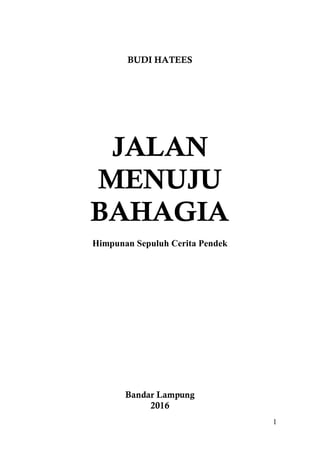 1
BUDI HATEES
JALAN
MENUJU
BAHAGIA
Himpunan Sepuluh Cerita Pendek
Bandar Lampung
2016
 