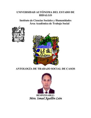 UNIVERSIDAD AUTÓNOMA DEL ESTADO DE
              HIDALGO
  Instituto de Ciencias Sociales y Humanidades
           Área Académica de Trabajo Social




ANTOLOGÍA DE TRABAJO SOCIAL DE CASOS




                RESPONSABLE:
          Mtro. Ismael Aguillòn Leòn
 