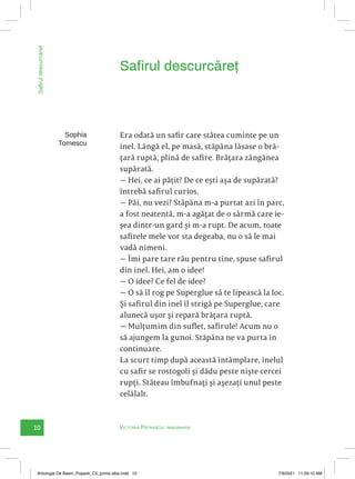 10 Victoria Pătrașcu: imaginaria
Safirul
descurcăreț
Era odată un safir care stătea cuminte pe un
inel. Lângă el, pe masă, stăpâna lăsase o bră-
țară ruptă, plină de safire. Brățara zăngănea
supărată.
— Hei, ce ai pățit? De ce ești așa de supărată?
întrebă safirul curios.
— Păi, nu vezi? Stăpâna m-a purtat azi în parc,
a fost neatentă, m-a agățat de o sârmă care ie-
șea dintr-un gard și m-a rupt. De acum, toate
safirele mele vor sta degeaba, nu o să le mai
vadă nimeni.
— Îmi pare tare rău pentru tine, spuse safirul
din inel. Hei, am o idee!
— O idee? Ce fel de idee?
— O să îl rog pe Superglue să te lipească la loc.
Și safirul din inel îl strigă pe Superglue, care
alunecă ușor și repară brățara ruptă.
— Mulțumim din suflet, safirule! Acum nu o
să ajungem la gunoi. Stăpâna ne va purta în
continuare.
La scurt timp după această întâmplare, inelul
cu safir se rostogoli și dădu peste niște cercei
rupți. Stăteau îmbufnați și așezați unul peste
celălalt.
Safirul descurcăreț
Sophia
Tomescu
Antologie De Basm_Popesti_C5_prima alba.indd 10 7/9/2021 11:09:10 AM
 