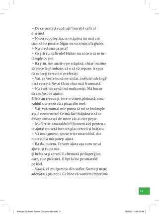 11
— De ce sunteți supărați? întrebă safirul
din inel.
— Ni s-a rupt tortița, iar stăpâna nu mai are
cum să ne poarte. Sigur ne va arunca la gunoi.
— Nu cred una ca asta?
— Ce știi tu, safirule? Habar nu ai ce o să se în-
tâmple cu noi.
— Ba știu. Am auzit-o pe stăpână, chiar înainte
să plece la plimbare, că o să vă repare. A spus
că sunteți cerceii ei preferați.
— Vai, ce veste bună ne-ai dat, inelule! zdrăngă-
niră cerceii. Ne-ai făcut ziua mai frumoasă.
— Nu aveți de ce să îmi mulțumiți. Mă bucur
că am fost de ajutor.
Zilele au trecut și, într-o vineri ploioasă, sma-
raldul s-a trezit că a picat din inel.
— Vai, vai, numai mie putea să mi se întâmple
așa o nenorocire! Ce mă fac? Stăpâna o să se
descotorosească de mine cât ai zice pește.
— Nu fi trist, smaraldule!! Suntem aici pentru a
te ajuta! spuseră într-un glas cerceii și brățara.
— Vă mulțumesc, spuse trist smaraldul, dar
nu cred că mă puteți ajuta.
— Ba da, putem. Te vom ajuta așa cum ne-ai
ajutat și tu pe noi.
Și brățara și cerceii îl chemară pe Superglue,
care, cu o picătură, îl lipi la loc pe smarald
pe inel.
— Vaaai, vă mulțumesc din suflet. Sunteți niște
adevărați prieteni. Ce bine că suntem împreună.
Antologie De Basm_Popesti_C5_prima alba.indd 11 7/9/2021 11:09:10 AM
 