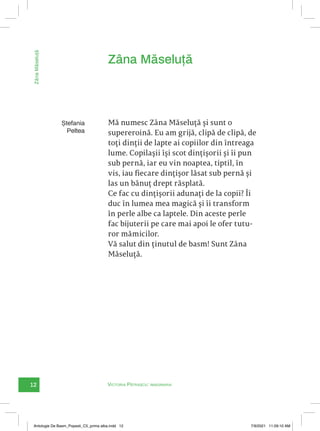 12 Victoria Pătrașcu: imaginaria
Zâna
Măseluță
Mă numesc Zâna Măseluță și sunt o
supereroină. Eu am grijă, clipă de clipă, de
toți dinții de lapte ai copiilor din întreaga
lume. Copilașii își scot dințișorii și îi pun
sub pernă, iar eu vin noaptea, tiptil, în
vis, iau fiecare dințișor lăsat sub pernă și
las un bănuț drept răsplată.
Ce fac cu dințișorii adunați de la copii? Îi
duc în lumea mea magică și îi transform
în perle albe ca laptele. Din aceste perle
fac bijuterii pe care mai apoi le ofer tutu-
ror mămicilor.
Vă salut din ținutul de basm! Sunt Zâna
Măseluță.
Zâna Măseluță
Ștefania
Peltea
Antologie De Basm_Popesti_C5_prima alba.indd 12 7/9/2021 11:09:10 AM
 