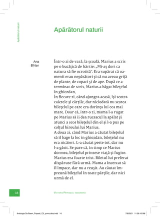 14 Victoria Pătrașcu: imaginaria
Apărătorul
naturii
Într-o zi de vară, la școală, Marius a scris
pe o bucățică de hârtie: „Mi-aș dori ca
natura să fie ocrotită“. Era supărat că oa-
menii erau nepăsători și că nu aveau grijă
de plante, de copaci și de ape. După ce a
terminat de scris, Marius a băgat bilețelul
în ghiozdan,
În fiecare zi, când ajungea acasă, își scotea
caietele și cărțile, dar niciodată nu scotea
bilețelul pe care era dorința lui cea mai
mare. Doar că, într-o zi, mama l-a rugat
pe Marius să îi dea rucsacul la spălat și
atunci a scos bilețelul din el și l-a pus pe
colțul biroului lui Marius.
A doua zi, când Marius a căutat bilețelul
să îl bage la loc în ghiozdan, bilețelul nu
era nicăieri. L-a căutat peste tot, dar nu
l-a găsit. Se pare că, în timp ce Marius
dormea, bilețelul prinsese viață și fugise.
Marius era foarte trist. Biletul lui preferat
dispăruse fără urmă. Mama a încercat să
îl împace, dar nu a reușit. Au căutat îm-
preună bilețelul în toate părțile, dar nici
urmă de el.
Apărătorul naturii
Ana
Bîrlan
Antologie De Basm_Popesti_C5_prima alba.indd 14 7/9/2021 11:09:16 AM
 