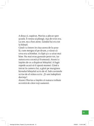 15
A doua zi, supărat, Marius a plecat spre
școală. Îi venea să plângă. Așa de trist era.
La ore, nu a fost atent. Gândul lui era tot
la bilețel.
Când s-a întors în ziua aceea de la școa-
lă, cum mergea el pe drum, a văzut că
ceva era schimbat. A clipit și s-a uitat mai
bine. Nu mai erau gunoaie peste tot, iar
natura era curată și frumoasă. Atunci a
înțeles de ce a dispărut bilețelul. A fugit
repede acasă să îi spună mamei. Când a
intrat în camera lui, a găsit pe marginea
biroului bilețelul scris de el. Sub cuvintele
scrise de el stătea scris: „Ți-am îndeplinit
dorința“.
Atunci Marius a înțeles că natura trebuie
ocrotită de către toți oamenii.
Antologie De Basm_Popesti_C5_prima alba.indd 15 7/9/2021 11:09:16 AM
 