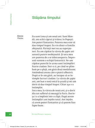 16 Victoria Pătrașcu: imaginaria
Stăpâna
timpului
Eu sunt Lena și am nouă ani. Sunt blon-
dă, am ochii căprui și trăiesc în Popești.
Am puteri fantastice. Puterea mea este să
dau timpul înapoi. Eu vin dintr-o familie
obișnuită. Părinții mei nu au superpu-
teri. Eu am căpătat la vârsta de șapte ani
această putere neobișnuită. Și sora mea
are puterea de a se teletransporta. Împre-
ună suntem o echipă fantastică. Ne-am
căpătat puterile în urma unei întâmplări
foarte ciudate. Într-o zi, pe când ne plim-
bam pe o plajă, am găsit două medalioane.
Amândouă aveau câte o piatră albastră.
După ce le-am găsit, au început să se în-
tâmple lucruri ciudate. La vârsta de șapte
ani, am luat o notă mică la școală și mi-am
dorit să dau timpul înapoi. Chiar așa s-a
întâmplat.
Sora mea, la vârsta de nouă ani, și-a dorit
din tot sufletul să meargă la Paris. Dorin-
ța i s-a împlinit într-o clipă. După aceste
întâmplări am înțeles totul. Am înțeles
că avem puteri fantastice și că putem face
fapte bune.
Stăpâna timpului
Alessia
Floroiu
Antologie De Basm_Popesti_C5_prima alba.indd 16 7/9/2021 11:09:16 AM
 