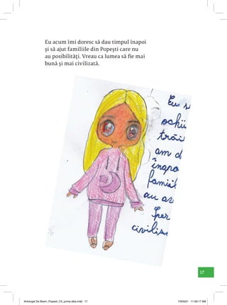 17
Eu acum îmi doresc să dau timpul înapoi
și să ajut familiile din Popești care nu
au posibilități. Vreau ca lumea să fie mai
bună și mai civilizată.
Antologie De Basm_Popesti_C5_prima alba.indd 17 7/9/2021 11:09:17 AM
 