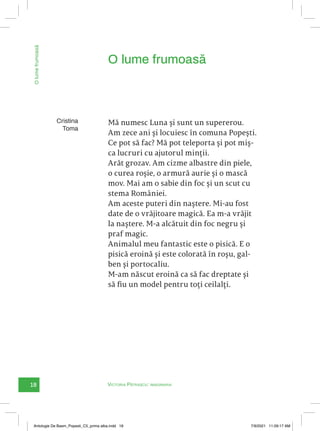 18 Victoria Pătrașcu: imaginaria
O
lume
frumoasă
Mă numesc Luna și sunt un supererou.
Am zece ani și locuiesc în comuna Popești.
Ce pot să fac? Mă pot teleporta și pot miș-
ca lucruri cu ajutorul minții.
Arăt grozav. Am cizme albastre din piele,
o curea roșie, o armură aurie și o mască
mov. Mai am o sabie din foc și un scut cu
stema României.
Am aceste puteri din naștere. Mi-au fost
date de o vrăjitoare magică. Ea m-a vrăjit
la naștere. M-a alcătuit din foc negru și
praf magic.
Animalul meu fantastic este o pisică. E o
pisică eroină și este colorată în roșu, gal-
ben și portocaliu.
M-am născut eroină ca să fac dreptate și
să fiu un model pentru toți ceilalți.
O lume frumoasă
Cristina
Toma
Antologie De Basm_Popesti_C5_prima alba.indd 18 7/9/2021 11:09:17 AM
 