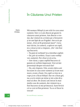 20 Victoria Pătrașcu: imaginaria
În
Căutarea
Unui
Prieten
Mă numesc Bilețel și am trăit în casa unor
oameni. Într-o zi am zburat pe geam în
căutarea unui prieten. Am zburat o vre-
me, dar vântul m-a trimis pe o fereastră
și m-am lipit de un frigider. Am scris pe
mine: „Vrei să fii prietenul meu?‟. Ceva
mai târziu, în cameră, a apărut un copil,
m-a văzut și mi-a răspuns: „Da“. Am fost
așa bucuros.
— Tu poți să vorbești? m-a întrebat copilul.
— Da, pot să vorbesc. Exact cum vorbiți
voi, oamenii. Pot chiar și să scriu.
— Am văzut, a spus copilul bucuros că
putem să vorbim împreună. Vrei să îmi
povestești despre trecutul tău?
— Da, am răspuns. Uite, acum câțiva ani
locuiam în casa unor oameni și eram mai
mare, eram o foaie. Un copil ca tine m-a
rupt și m-a făcut bilețel. Dar m-a lăsat gol,
nu a scris nimic pe mine și mi-a dat dru-
mul să zbor. De atunci am intrat în mai
multe case de oameni, dar nimeni nu a
fost bucuros să mă primească. Sunt fericit
că tu vrei să fim prieteni. Tu ce ai făcut în
trecut?
În Căutarea Unui Prieten
Daria
Cîrstea
Antologie De Basm_Popesti_C5_prima alba.indd 20 7/9/2021 11:09:18 AM
 