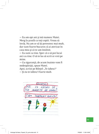 21
— Eu am opt ani și mă numesc Matei.
Merg la școală ca toți copiii. Vreau să
învăț. Nu am ce să îți povestesc mai mult,
dar sunt foarte bucuros că ai aterizat în
casa mea și că te-am întâlnit.
— Eu sunt ca tine. Sper că o să pot locui
aici cu tine. O să te las să scrii ce vrei pe
mine.
— Cu siguranță, de acum înainte vom fi
nedespărțiți, spuse Matei.
Apoi, scrise pe Bilețel: „Te iubesc!“
— Și eu te iubesc! Foarte mult.
Antologie De Basm_Popesti_C5_prima alba.indd 21 7/9/2021 11:09:19 AM
 