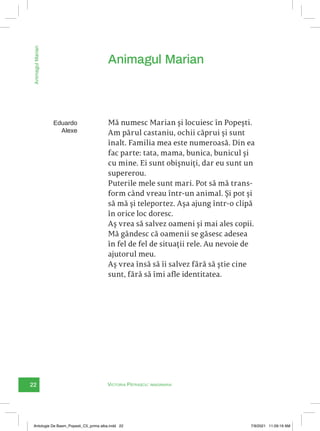 22 Victoria Pătrașcu: imaginaria
Animagul
Marian
Mă numesc Marian și locuiesc în Popești.
Am părul castaniu, ochii căprui și sunt
înalt. Familia mea este numeroasă. Din ea
fac parte: tata, mama, bunica, bunicul și
cu mine. Ei sunt obișnuiți, dar eu sunt un
supererou.
Puterile mele sunt mari. Pot să mă trans-
form când vreau într-un animal. Și pot și
să mă și teleportez. Așa ajung într-o clipă
în orice loc doresc.
Aș vrea să salvez oameni și mai ales copii.
Mă gândesc că oamenii se găsesc adesea
în fel de fel de situații rele. Au nevoie de
ajutorul meu.
Aș vrea însă să îi salvez fără să știe cine
sunt, fără să îmi afle identitatea.
Animagul Marian
Eduardo
Alexe
Antologie De Basm_Popesti_C5_prima alba.indd 22 7/9/2021 11:09:19 AM
 