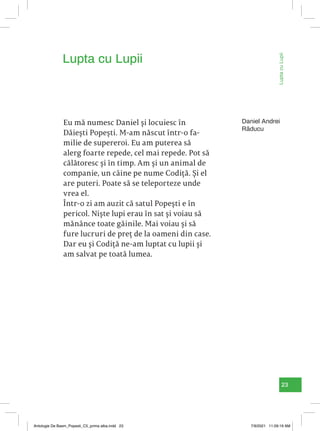 23
Lupta
cu
Lupii
Eu mă numesc Daniel și locuiesc în
Dăiești Popești. M-am născut într-o fa-
milie de supereroi. Eu am puterea să
alerg foarte repede, cel mai repede. Pot să
călătoresc și în timp. Am și un animal de
companie, un câine pe nume Codiță. Și el
are puteri. Poate să se teleporteze unde
vrea el.
Într-o zi am auzit că satul Popești e în
pericol. Niște lupi erau în sat și voiau să
mănânce toate găinile. Mai voiau și să
fure lucruri de preț de la oameni din case.
Dar eu și Codiță ne-am luptat cu lupii și
am salvat pe toată lumea.
Lupta cu Lupii
Daniel Andrei
Răducu
Antologie De Basm_Popesti_C5_prima alba.indd 23 7/9/2021 11:09:19 AM
 