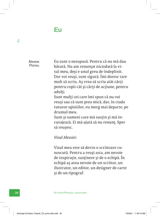26 Victoria Pătrașcu: nesupuneri
Eu
Alessia
Floroiu
Eu sunt o nesupusă. Pentru că nu mă dau
bătută. Nu am renunțat niciodată la vi-
sul meu, deși e unul greu de îndeplinit.
Dar voi reuși, sunt sigură. Îmi doresc tare
mult să scriu. Aș vrea să scriu atât cărți
pentru copii cât și cărți de acțiune, pentru
adulți.
Sunt mulți cei care îmi spun că nu voi
reuși sau că sunt prea mică, dar, în ciuda
tuturor opiniilor, eu merg mai departe, pe
drumul meu.
Sunt și oameni care mă susțin și mă în-
curajează. Ei mă ajută să nu renunț. Sper
să reușesc.
Visul Alessiei:
Visul meu este să devin o scriitoare cu-
noscută. Pentru a reuși asta, am nevoie
de inspirație, susținere și de o echipă. În
echipă aș avea nevoie de un scriitor, un
ilustrator, un editor, un designer de carte
și de un tipograf.
Eu
Antologie De Basm_Popesti_C5_prima alba.indd 26 7/9/2021 11:09:19 AM
 