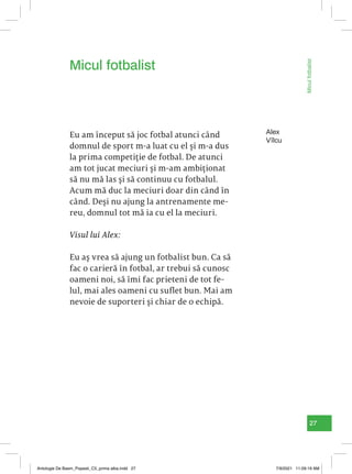 27
Micul
fotbalist
Alex
Vîlcu
Eu am început să joc fotbal atunci când
domnul de sport m-a luat cu el și m-a dus
la prima competiție de fotbal. De atunci
am tot jucat meciuri și m-am ambiționat
să nu mă las și să continuu cu fotbalul.
Acum mă duc la meciuri doar din când în
când. Deși nu ajung la antrenamente me-
reu, domnul tot mă ia cu el la meciuri.
Visul lui Alex:
Eu aș vrea să ajung un fotbalist bun. Ca să
fac o carieră în fotbal, ar trebui să cunosc
oameni noi, să îmi fac prieteni de tot fe-
lul, mai ales oameni cu suflet bun. Mai am
nevoie de suporteri și chiar de o echipă.
Micul fotbalist
Antologie De Basm_Popesti_C5_prima alba.indd 27 7/9/2021 11:09:19 AM
 