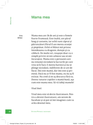 28 Victoria Pătrașcu: nesupuneri
Mama
mea
Ana
Bîrlan
Mama mea are 36 de ani și este o femeie
foarte frumoasă. Este înaltă, are părul
lung și castaniu, iar ochii sunt căprui și
pătrunzători.Părul îl are mereu aranjat
și pieptănat. Ochii ei blânzi mă privesc
întotdeauna cu dragoste, duioșie și cu
căldură. De multe ori, reușește doar cu o
simplă privire să mă calmeze sau să mă
încurajeze. Mama este o persoană care
nu renunță niciodată la lucrurile pe care
vrea să le facă. E mereu harnică și nu se
plânge niciodată, indiferent de ce are de
făcut. Îmi este mamă, dar îmi este și pri-
etenă. Dacă nu ar fi fost mama, eu nu aș fi
existat. Nu cred că m-aș descurca fără ea.
Doresc tuturor copiilor o mamă bună, așa
cum este mama mea. Să vă iubiți mamele!
Visul Anei:
Visul meu este să devin ilustratoare. Pen-
tru a deveni ilustratoare, am nevoie de
facultate și să pot să îmi imaginez cum va
arăta desenul meu.
Mama mea
Antologie De Basm_Popesti_C5_prima alba.indd 28 7/9/2021 11:09:19 AM
 
