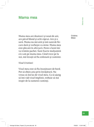 29
Mama
mea
Cristina
Midoi
Mama mea are douăzeci și nouă de ani,
are părul blond și ochi căprui. Are și o
soră. Mama nu mă uită și mă sună de fie-
care dată și vorbește cu mine. Mama mea
este plecată în altă țară. Peste o lună îmi
va trimite pachet. Sunt foarte mulțumită
că o am pe mama mea. Când trece pe la
noi, mă învață să fiu ordonată și cuminte.
Visul Cristinei:
Visul meu este să fiu însoțitoare de bord.
Pot să obțin asta prin învățătură. Nu
vreau să mă las de visul meu. Ca să ajung
să îmi văd visul împlinit, trebuie să mă
inspir de la oamenii cuminți.
Mama mea
Antologie De Basm_Popesti_C5_prima alba.indd 29 7/9/2021 11:09:19 AM
 