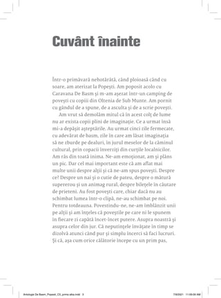 Cuvânt înainte
Într-o primăvară nehotărâtă, când ploioasă când cu
soare, am aterizat la Popești. Am poposit acolo cu
Caravana De Basm și m-am așezat într-un camping de
povești cu copiii din Oltenia de Sub Munte. Am pornit
cu gândul de a spune, de a asculta și de a scrie povești.
Am vrut să demolăm mitul că în acest colț de lume
nu ar exista copii plini de imaginație. Ce a urmat însă
mi-a depășit așteptările. Au urmat cinci zile fermecate,
cu adevărat de basm, zile în care am lăsat imaginația
să ne zburde pe dealuri, în jurul meselor de la căminul
cultural, prin copacii înverziți din curțile localnicilor.
Am râs din toată inima. Ne-am emoționat, am și plâns
un pic. Dar cel mai important este că am aflat mai
multe unii despre alții și că ne-am spus povești. Despre
ce? Despre un nai și o cutie de pateu, despre o mătură
supererou și un animag rural, despre bilețele în căutare
de prieteni. Au fost povești care, chiar dacă nu au
schimbat lumea într-o clipă, ne-au schimbat pe noi.
Pentru totdeauna. Povestindu-ne, ne-am îmblânzit unii
pe alții și am înțeles că poveștile pe care ni le spunem
în fiecare zi capătă încet-încet putere. Asupra noastră și
asupra celor din jur. Că neputințele învățate în timp se
dizolvă atunci când pur și simplu încerci să faci lucruri.
Și că, așa cum orice călătorie începe cu un prim pas,
Antologie De Basm_Popesti_C5_prima alba.indd 3 7/9/2021 11:09:09 AM
 