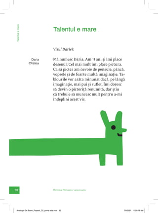32 Victoria Pătrașcu: nesupuneri
Talentul
e
mare
Daria
Cîrstea
Visul Dariei:
Mă numesc Daria. Am 11 ani și îmi place
desenul. Cel mai mult îmi place pictura.
Ca să pictez am nevoie de pensule, pânză,
vopsele și de foarte multă imaginație. Ta-
blourile vor arăta minunat dacă, pe lângă
imaginație, mai pui și suflet. Îmi doresc
să devin o pictoriță renumită, dar știu
că trebuie să muncesc mult pentru a-mi
îndeplini acest vis.
Talentul e mare
Antologie De Basm_Popesti_C5_prima alba.indd 32 7/9/2021 11:09:19 AM
 