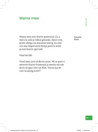 33
Mama
mea
Eduardo
Alexe
Mama mea este foarte puternică. Ea a
mers la sală și ridică greutăți. Dacă vrea,
poate alerga un maraton întreg. Ea este
cea mai importantă ființă pentru mine
și este foarte specială.
Visul lui Edi:
Visul meu este să devin actor. Mi se pare o
meserie foarte frumoasă și mereu mi-am
dorit să apar într-un film. Vreau așa de
tare să ajung actor!!
Mama mea
Antologie De Basm_Popesti_C5_prima alba.indd 33 7/9/2021 11:09:20 AM
 