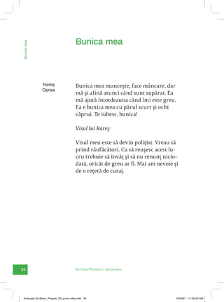 34 Victoria Pătrașcu: nesupuneri
Rareș
Oprea
Bunica mea muncește, face mâncare, dar
mă și alină atunci când sunt supărat. Ea
mă ajută întotdeauna când îmi este greu.
Ea e bunica mea cu părul scurt și ochi
căprui. Te iubesc, bunica!
Visul lui Rareș:
Visul meu este să devin polițist. Vreau să
prind răufăcători. Ca să reușesc acest lu-
cru trebuie să învăț și să nu renunț nicio-
dată, oricât de greu ar fi. Mai am nevoie și
de o rețetă de curaj.
Bunica mea
Bunica
mea
Antologie De Basm_Popesti_C5_prima alba.indd 34 7/9/2021 11:09:20 AM
 