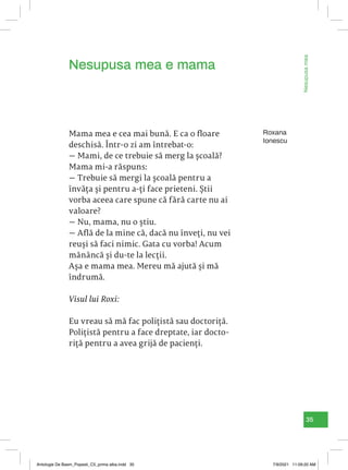 35
Nesupusa
mea
e
mama
Roxana
Ionescu
Mama mea e cea mai bună. E ca o floare
deschisă. Într-o zi am întrebat-o:
— Mami, de ce trebuie să merg la școală?
Mama mi-a răspuns:
— Trebuie să mergi la școală pentru a
învăța și pentru a-ți face prieteni. Știi
vorba aceea care spune că fără carte nu ai
valoare?
— Nu, mama, nu o știu.
— Află de la mine că, dacă nu înveți, nu vei
reuși să faci nimic. Gata cu vorba! Acum
mănâncă și du-te la lecții.
Așa e mama mea. Mereu mă ajută și mă
îndrumă.
Visul lui Roxi:
Eu vreau să mă fac polițistă sau doctoriță.
Polițistă pentru a face dreptate, iar docto-
riță pentru a avea grijă de pacienți.
Nesupusa mea e mama
Antologie De Basm_Popesti_C5_prima alba.indd 35 7/9/2021 11:09:20 AM
 