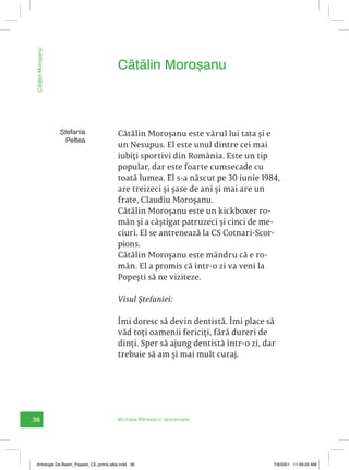 36
Cătălin
Moroșanu
Victoria Pătrașcu: nesupuneri
Ștefania
Peltea
Cătălin Moroșanu este vărul lui tata și e
un Nesupus. El este unul dintre cei mai
iubiți sportivi din România. Este un tip
popular, dar este foarte cumsecade cu
toată lumea. El s-a născut pe 30 iunie 1984,
are treizeci și șase de ani și mai are un
frate, Claudiu Moroșanu.
Cătălin Moroșanu este un kickboxer ro-
mân și a câștigat patruzeci și cinci de me-
ciuri. El se antrenează la CS Cotnari-Scor-
pions.
Cătălin Moroșanu este mândru că e ro-
mân. El a promis că într-o zi va veni la
Popești să ne viziteze.
Visul Ștefaniei:
Îmi doresc să devin dentistă. Îmi place să
văd toți oamenii fericiți, fără dureri de
dinți. Sper să ajung dentistă într-o zi, dar
trebuie să am și mai mult curaj.
Cătălin Moroșanu
Antologie De Basm_Popesti_C5_prima alba.indd 36 7/9/2021 11:09:20 AM
 