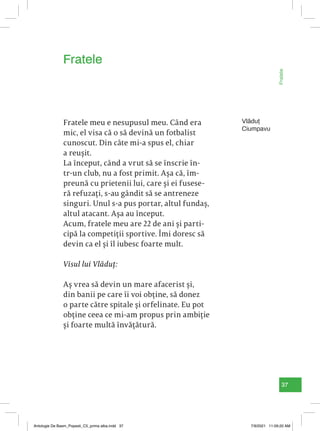 37
Fratele
Vlăduț
Ciumpavu
Fratele meu e nesupusul meu. Când era
mic, el visa că o să devină un fotbalist
cunoscut. Din câte mi-a spus el, chiar
a reușit.
La început, când a vrut să se înscrie în-
tr-un club, nu a fost primit. Așa că, îm-
preună cu prietenii lui, care și ei fusese-
ră refuzați, s-au gândit să se antreneze
singuri. Unul s-a pus portar, altul fundaș,
altul atacant. Așa au început.
Acum, fratele meu are 22 de ani și parti-
cipă la competiții sportive. Îmi doresc să
devin ca el și îl iubesc foarte mult.
Visul lui Vlăduț:
Aș vrea să devin un mare afacerist și,
din banii pe care îi voi obține, să donez
o parte către spitale și orfelinate. Eu pot
obține ceea ce mi-am propus prin ambiție
și foarte multă învățătură.
Fratele
Antologie De Basm_Popesti_C5_prima alba.indd 37 7/9/2021 11:09:20 AM
 