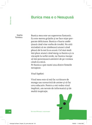 38
Bunica
mea
e
o
Nesupusă
Sophia
Tomescu
Bunica mea este un supererou fantastic.
Ea este mereu grijulie și ne face niște pre-
parate delicioase. Bunica e foarte ambi-
țioasă când vine vorba de treabă. Nu uită
niciodată să ne zâmbească atunci când
pleacă de la noi la ea acasă. Cel mai mult
îmi place atunci când merg cu bunica și cu
văcuțele la iarbă verde, iar bunica începe
să îmi povestească amintiri de pe vremea
când era mică.
Pe bunica o pot numi una dintre femeile
nesupuse.
Visul Sophiei:
Visul meu este să mă fac scriitoare de
manga sau scenaristă de anime și să fac
ceva educativ. Pentru a-mi vedea visul
împlinit, am nevoie de informatică și de
multă inspirație.
Bunica mea e o Nesupusă
Victoria Pătrașcu: nesupuneri
Antologie De Basm_Popesti_C5_prima alba.indd 38 7/9/2021 11:09:20 AM
 