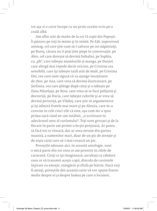 tot așa si o carte începe cu un prim cuvânt scris pe o
coală albă.
Am aflat atât de multe de la cei 13 copii din Popești.
Îi păstrez pe toți în minte și în inimă. Pe Edi, supereroul
animag, cel care știe cum să-i salveze pe cei năpăstuiți,
pe Rareș, căruia nu îi poți ține piept în conversație, pe
Alex, cel care dorește să devină fotbalist, pe Sophia,
cu „ph“, care iubește animéurile și manga, pe Daniel,
care alergă mai repede decât oricine, pe Cristina cea
sensibilă, care își iubește tatăl atât de mult, pe Cristina
Doi, cea care sunt sigură că va ajunge însoțitoare
de zbor, pe Ana, care vrea să devină ilustratoare, pe
Ștefania, cea care plânge după cărți și o iubește pe
Zâna Măseluță, pe Roxi, care vrea să se facă polițistă și
doctoriță, pe Daria, care iubește culorile și ar vrea să
devină pictoriță, pe Vlăduț, care știe să argumenteze
și își admiră fratele mai mare și pe Alessia, care m-a
convins în cele cinci zile că este, așa cum mi-a spus
prima oară când ne-am întâlnit, „o scriitoare în
adevăratul sens al cuvântului“. Toți sunt grozavi și de la
fiecare în parte am primit o lecție prețioasă. Ar putea
să facă tot ce visează, dar ar avea nevoie din partea
noastră, a oamenilor mari, doar de un pic de atenție și
de niște cărți care să-i mai crească un pic.
Poveștile adunate aici, în această antologie, sunt
o mică parte din tot ceea ce am povestit în zilele de
caravană. Citiți ce își imaginează, ascultați cu răbdare
ceea ce vă transmit acești copii, dincolo de cuvintele
înșirate cu emoție, stângăcie și sfială pe hârtie. Dacă veți
fi atenți, poveștile din această carte vă vor spune foarte
multe despre ei și despre lumea pe care o locuiesc.
Antologie De Basm_Popesti_C5_prima alba.indd 4 7/9/2021 11:09:09 AM
 