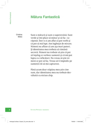8 Victoria Pătrașcu: imaginaria
Mătura
Fantastică
Sunt o mătură și sunt o supereroină. Sunt
verde și îmi place să mătur și să fac cu-
rățenie. Într-o zi am aflat că pot vorbi și
că pot să mă lupt. Am înghețat de mirare.
Nimeni nu aflase că am așa mari puteri.
Și identitatea mea trebuia să rămână
secretă. Nimeni nu trebuie să știe că pot
să înțeleg ce vorbesc oamenii și că mă pot
lupta cu rufăcători. Nu vreau să știe ni-
meni ce pot să fac. Vreau să îi împiedic pe
oamenii răi să mă captureze.
Până acum doar stăpâna mea știe cine
sunt, dar identitatea mea nu trebuie dez-
văluită cu niciun chip.
Mătura Fantastică
Cristina
Midoi
Antologie De Basm_Popesti_C5_prima alba.indd 8 7/9/2021 11:09:09 AM
 