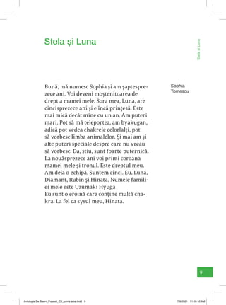 9
Bună, mă numesc Sophia și am șaptespre-
zece ani. Voi deveni moștenitoarea de
drept a mamei mele. Sora mea, Luna, are
cincisprezece ani și e încă prințesă. Este
mai mică decât mine cu un an. Am puteri
mari. Pot să mă teleportez, am byakugan,
adică pot vedea chakrele celorlalți, pot
să vorbesc limba animalelor. Și mai am și
alte puteri speciale despre care nu vreau
să vorbesc. Da, știu, sunt foarte puternică.
La nouăsprezece ani voi primi coroana
mamei mele și tronul. Este dreptul meu.
Am deja o echipă. Suntem cinci. Eu, Luna,
Diamant, Rubin și Hinata. Numele famili-
ei mele este Uzumaki Hyuga
Eu sunt o eroină care conține multă cha-
kra. La fel ca sysul meu, Hinata.
Stela și Luna
Sophia
Tomescu
Stela
și
Luna
Antologie De Basm_Popesti_C5_prima alba.indd 9 7/9/2021 11:09:10 AM
 