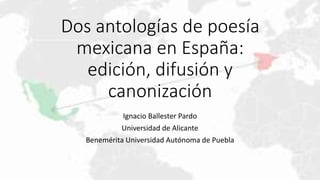 Dos antologías de poesía
mexicana en España:
edición, difusión y
canonización
Ignacio Ballester Pardo
Universidad de Alicante
Benemérita Universidad Autónoma de Puebla
 