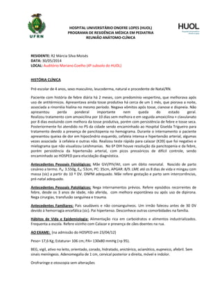 HOSPITAL UNIVERSITÁRIO ONOFRE LOPES (HUOL)
PROGRAMA DE RESIDÊNCIA MÉDICA EM PEDIATRIA
REUNIÃO ANÁTOMO-CLÍNICA
RESIDENTE: R2 Márcia Silva Moisés
DATA: 30/05/2014
LOCAL: Auditório Mariano Coelho (4º subsolo do HUOL)
HISTÓRIA CLÍNICA
Pré-escolar de 4 anos, sexo masculino, leucoderma, natural e procedente de Natal/RN.
Paciente com história de febre diária há 2 meses, com predomínio vespertino, que melhorava após
uso de antitérmicos. Apresentava ainda tosse produtiva há cerca de um 1 mês, que piorava a noite,
associada a rinorréia hialina no mesmo período. Negava vômitos após tosse, cianose e dispneia. Não
apresentou perda ponderal importante nem queda do estado geral.
Realizou tratamento com amoxicilina por 10 dias sem melhora e em seguida amoxicilina + clavulanato
por 8 dias evoluindo com melhora da tosse produtiva, porém com persistência de febre e tosse seca.
Posteriormente foi atendido no PS da cidade sendo encaminhado ao Hospital Giselda Trigueiro para
tratamento devido a presença de pancitopenia no hemograma. Durante o internamento o paciente
apresentou queixa de dor em hipocôndrio esquerdo, cefaleia intensa e hipertensão arterial, algumas
vezes associada à cefaleia e outras não. Realizou teste rápido para calazar (K39) que foi negativo e
mielograma que não visualizou Leishmanias. No 6ª DIH houve resolução da pancitopenia e da febre,
porém persistência da hipertensão arterial, com picos pressóricos de difícil controle, sendo
encaminhado ao HOSPED para elucidação diagnóstica.
Antecedentes Pessoais Fisiológicos: Mãe GVI/PIV/AII, com um óbito neonatal. Nascido de parto
cesáreo a termo. PN: 3.550g, EN: 53cm, PC: 35cm, APGAR: 8/9. LME até os 8 dias de vida e mingau com
massa (sic) a partir do 10 º DV. DNPM adequado. Mãe refere gestação e parto sem intercorrências,
pré-natal adequado.
Antecedentes Pessoais Patológicos: Nega internamentos prévios. Refere episódios recorrentes de
febre, desde os 3 anos de idade, não aferida, com melhora espontânea ou após uso de dipirona.
Nega cirurgias, transfusão sanguínea e trauma.
Antecedentes Familiares: Pais saudáveis e não consanguíneos. Um irmão faleceu antes de 30 DV
devido à hemorragia encefálica (sic). Pai hipertenso. Desconhece outras comorbidades na família.
Hábitos de Vida e Epidemiologia: Alimentação rica em carboidratos e alimentos industrializados.
Frequenta a escola. Refere vizinho com Calazar e presença de cães doentes na rua.
AO EXAME: (na admissão do HOSPED em 23/04/12)
Peso= 17,6 Kg; Estatura= 106 cm; PA= 130x80 mmHg (>p 95).
BEG, vigil, ativo no leito, orientado, corado, hidratado, anictérico, acianótico, eupneico, afebril. Sem
sinais meníngeos. Adenomegalia de 1 cm, cervical posterior a direita, móvel e indolor.
Orofraringe e otoscopia sem alterações
 