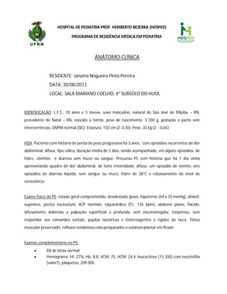 HOSPITAL DE PEDIATRIA PROF. HERIBERTO BEZERRA (HOSPED)
PROGRAMA DE RESIDÊNCIA MÉDICA EM PEDIATRIA
ANÁTOMO-CLÍNICA
RESIDENTE: Janaína Nogueira Pinto Pereira
DATA: 30/08/2013
LOCAL: SALA MARIANO COELHO, 4º SUBSOLO DO HUOL
IDENTIFICAÇÃO: L.F.S., 10 anos e 5 meses, sexo masculino, natural de São José de Mipibu – RN,
procedente de Natal – RN, nascido a termo, peso de nascimento: 3.100 g, gestação e parto sem
intercorrências, DNPM normal (SIC). Estatura: 150 cm (Z: 0,30); Peso: 35 kg (Z: - 0,65)
HDA: Paciente com história de perda de peso progressiva há 3 anos, com episódios recorrentes de dor
abdominal, difusa, tipo cólica, duração média de 3 dias, sendo acompanhado, em alguns episódios, de
febre, vômitos e diarreia sem muco ou sangue. Procurou PS com história que há 1 dia vinha
apresentando quadro de dor abdominal, de forte intensidade, difusa, um episódio de vômito, seis
episodios de diarreia líquida, sem sangue ou muco, febre de 38°C e rebaixamento do nível de
consciência.
Exame físico do PS: estado geral comprometido, desidratado grave, hipotenso (64 x 35 mmHg), afebril,
eupnéico, pectus escavatum, ACP normais, taquicárdico (FC: 136 bpm), abdome plano, flácido,
difusamente doloroso a palpação superficial e profunda, sem visceromegalia; torporoso, sem
responder aos comandos verbais, pupilas isocóricas e fotorreagentes e rigidez de nuca. Tônus
muscular preservado, reflexos tendinosos não pesquisados e cutâneo-plantar em flexão.
Exames complementares no PS:
 RX de tórax normal
 Hemograma: Ht: 27%, Hb: 8,8, VCM: 75, HCM: 24,4, leucocitose (15.300) com neutrofilia
(valor?), plaquetas; 209.000
 